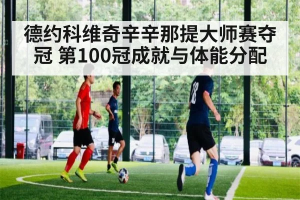 德约科维奇辛辛那提大师赛夺冠 第100冠成就与体能分配