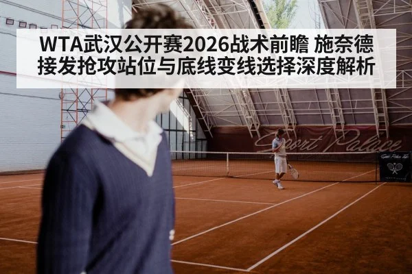 WTA武汉公开赛2026战术前瞻 施奈德接发抢攻站位与底线变线选择深度解析