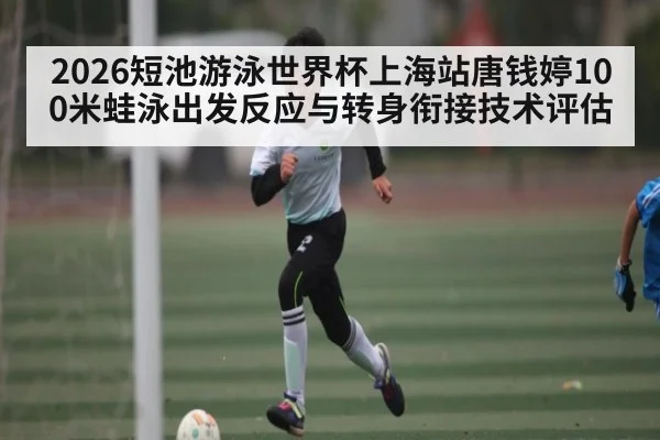 2026短池游泳世界杯上海站唐钱婷100米蛙泳出发反应与转身衔接技术评估